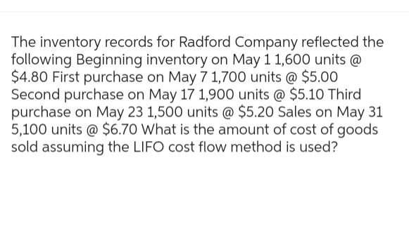 The inventory records for Radford Company reflected the
following Beginning inventory on May 1 1,600 units @
$4.80 First purchase on May 7 1,700 units @ $5.00
Second purchase on May 17 1,900 units @ $5.10 Third
purchase on May 23 1,500 units @ $5.20 Sales on May 31
5,100 units @ $6.70 What is the amount of cost of goods
sold assuming the LIFO cost flow method is used?