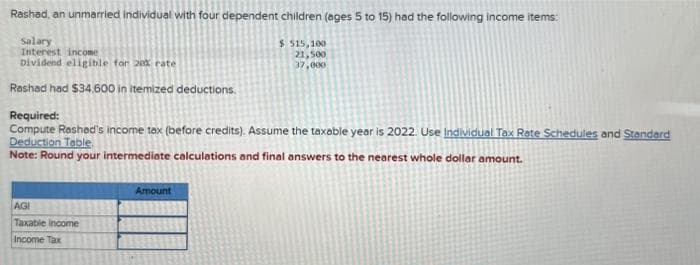 Rashad, an unmarried individual with four dependent children (ages 5 to 15) had the following income items:
Salary
Interest income
Dividend eligible for 20% rate
Rashad had $34,600 in itemized deductions.
Required:
Compute Rashad's income tax (before credits). Assume the taxable year is 2022. Use Individual Tax Rate Schedules and Standard
Deduction Table.
Note: Round your intermediate calculations and final answers to the nearest whole dollar amount.
AGI
Taxable income
Income Tax
$ 515,100
21,500
37,000
Amount