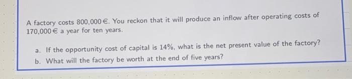 A factory costs 800,000 €. You reckon that it will produce an inflow after operating costs of
170,000€ a year for ten years.
a. If the opportunity cost of capital is 14%, what is the net present value of the factory?
b. What will the factory be worth at the end of five years?