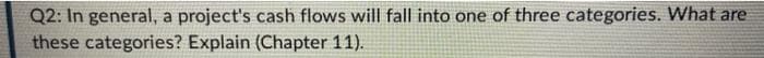 Q2: In general, a project's cash flows will fall into one of three categories. What are
these categories? Explain (Chapter 11).