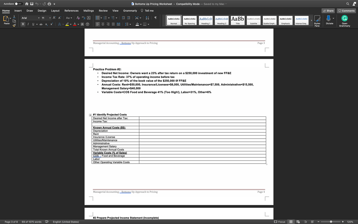 AutoSave
Bottoms Up Pricing Worksheet
Compatibility Mode – Saved to my Mac
OFF
W
Home
Insert
Draw
Design
Layout
References
Mailings
Review
View
Grammarly
Tell me
Share
Comments
A A
abc
Аa v
AaBbCcDdE AaBb
Arial
11
AaBbCcDdEe
AaBbCcD
AaBbCcDdEe
AaBbCcDdEe
AaBbCcDdE€
AaBbCcDdEe
AaBbCcDdEe
Subtle Emph...
Styles
Pane
Dictate
Оpen
Grammarly
Paste
B
I
U
v ab x,
A
Normal
No Spacing
Heading 1
Heading 2
Title
Subtitle
Emphasis
Intense Emp..
Managerial Accounting - Bottoms Up Approach to Pricing
Page 3
Practice Problem #2:
Desired Net Income: Owners want a 23% after tax return on a $250,000 investment of new FF&E
Income Tax Rate: 37% of operating income before tax
Depreciation of 10% of the book value of the $250,000 Of FF&E
Annual Costs: Rent=$50,000, Insurance/Licenses=$6,000, Utilities/Maintenance=$7,500, Administrative=$15,500,
Management Salary=$40,000
Variable Costs=COS Food and Beverage 41% (Too High!), Labor=31%, Other=6%
#1 Identify Projected Costs
Desired Net Income after Tax:
Income Tax:
Known Annual Costs ($$):
Depreciation
Rent
Insurance /License
Utilities/Maintenance
Administrative
Management Salary
Total Known Annual Costs
Variable Costs (% of Sales)
COS
Food and Beverage
Labor
Other Operating Variable Costs
Managerial Accounting - Bottoms Up Approach to Pricing
Page 4
#2 Prepare Projected Income Statement (Incomplete)
Page 3 of 8
69 of 1075 words
English (United States)
EO Focus
+
120%
