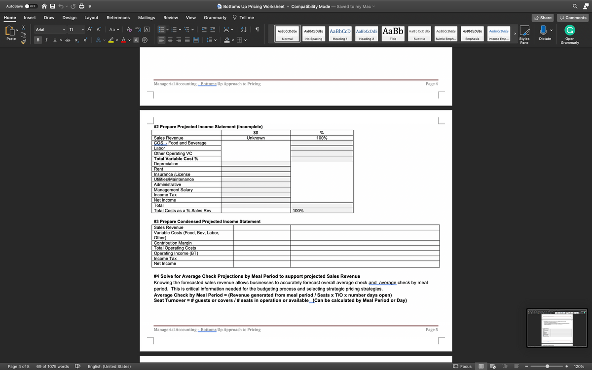 AutoSave
Bottoms Up Pricing Worksheet
Compatibility Mode – Saved to my Mac
OFF
W
Home
Insert
Draw
Design
Layout
References
Mailings
Review
View
Grammarly
Tell me
Share
Comments
A A
abc
Аa v
AaBbCcDdE AaBb
Arial
11
AaBbCcDdEe
AaBbCcD
AaBbCcDdEe
AaBbCcDdEe
AaBbCcDdE€
AaBbCcDdEe
AaBbCcDdEe
Subtle Emph...
Styles
Pane
Dictate
Оpen
Grammarly
Paste
B
I
U
v ab x,
A
Normal
No Spacing
Heading 1
Heading 2
Title
Subtitle
Emphasis
Intense Emp..
Managerial Accounting - Bottoms Up Approach to Pricing
Page 4
#2 Prepare Projected Income Statement (Incomplete)
$$
%
Sales Revenue
Unknown
100%
COS - Food and Beverage
Labor
Other Operating VC
Total Variable Cost %
Depreciation
Rent
Insurance /License
Utilities/Maintenance
Administrative
Management Salary
Income Tax
Net Income
Total
Total Costs as a % Sales Rev
100%
# 3 Prepare Condensed Projected Income Statement
Sales Revenue
Variable Costs (Food, Bev, Labor,
Other)
Contribution Margin
Total Operating Costs
Operating Income (BT)
Income Tax
Net Income
# 4 Solve for Average Check Projections by Meal Period to support projected Sales Revenue
Knowing the forecasted sales revenue allows businesses to accurately forecast overall average check and average check by meal
period. This is critical information needed for the budgeting process and selecting strategic pricing strategies.
Average Check by Meal Period = (Revenue generated from meal period / Seats x T/O x number days open)
Seat Turnover = # guests or covers / # seats in operation or available_(Can be calculated by Meal Period or Day)
Managerial Accounting - Bottoms Up Approach to Pricing
Page 5
Page 4 of 8
69 of 1075 words
English (United States)
EO Focus
+
120%
