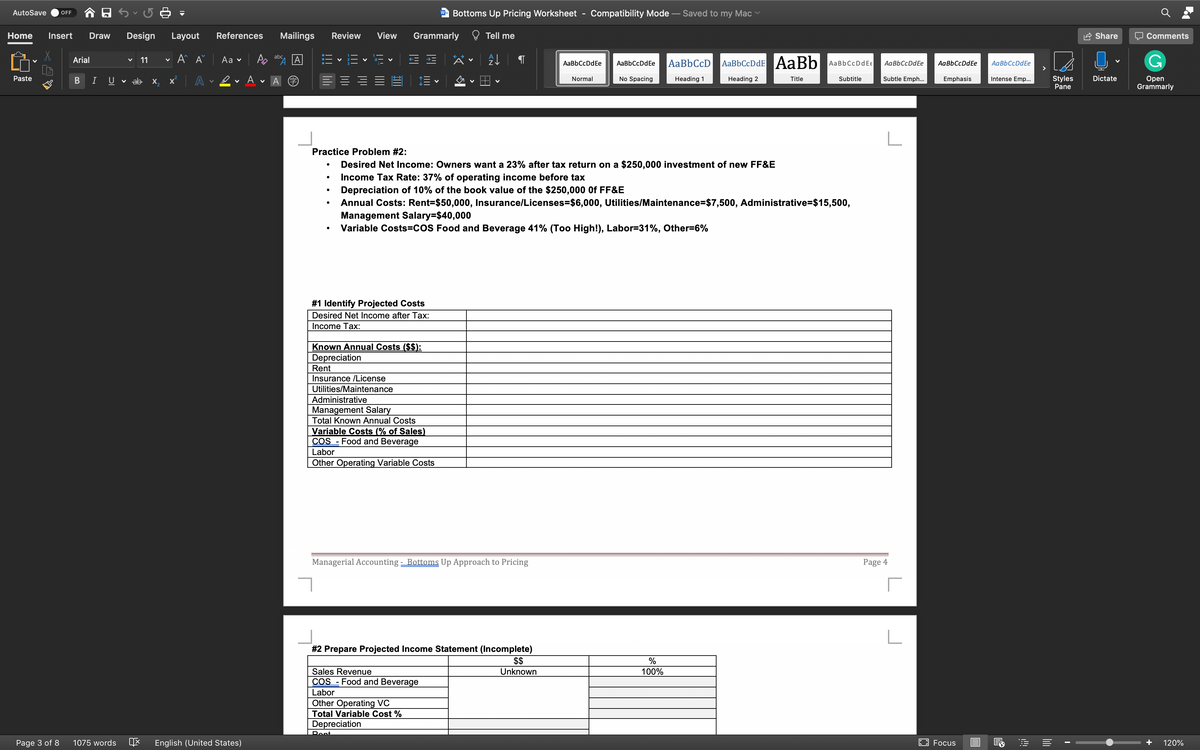 AutoSave
Bottoms Up Pricing Worksheet
Compatibility Mode – Saved to my Mac
OFF
W
Home
Insert
Draw
Design
Layout
References
Mailings
Review
View
Grammarly
Tell me
Share
Comments
A A
abc
Аa v
AaBbCcDdE AaBb
Arial
11
AaBbCcDdEe
AaBbCcD
AaBbCcDdEe
AaBbCcDdEe
AaBbCcDdE€
AaBbCcDdEe
AaBbCcDdEe
Subtle Emph...
Styles
Pane
Dictate
Оpen
Grammarly
Paste
I
U
v ab x,
A
Normal
No Spacing
Heading 1
Heading 2
Title
Subtitle
Emphasis
Intense Emp..
Practice Problem #2:
Desired Net Income: Owners want a 23% after tax return on a $250,000 investment of new FF&E
Income Tax Rate: 37% of operating income before tax
Depreciation of 10% of the book value of the $250,000 Of FF&E
Annual Costs: Rent=$50,000, Insurance/Licenses=$6,000, Utilities/Maintenance=$7,500, Administrative=$15,500,
Management Salary=$40,000
Variable Costs=COS Food and Beverage 41% (Too High!), Labor=31%, Other=6%
#1 Identify Projected Costs
Desired Net Income after Tax:
Income Tax:
Known Annual Costs ($$):
Depreciation
Rent
Insurance /License
Utilities/Maintenance
Administrative
Management Salary
Total Known Annual Costs
Costs (% of Sales)
Food and Beverage
Variab
COS
Labor
Other Operating Variable Costs
Managerial Accounting - Bottoms Up Approach to Pricing
Page 4
#2 Prepare Projected Income Statement (Incomplete)
$$
Sales Revenue
Unknown
100%
COS - Food and Beverage
Labor
Other Operating VC
Total Variable Cost %
Depreciation
Pent
Page 3 of 8
1075 words
English (United States)
EO Focus
+
120%
B
