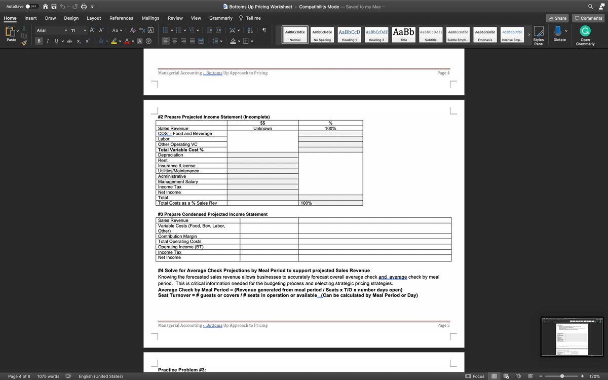 AutoSave
Bottoms Up Pricing Worksheet
Compatibility Mode – Saved to my Mac
OFF
W
Home
Insert
Draw
Design
Layout
References
Mailings
Review
View
Grammarly
Tell me
Share
Comments
A A
abc
Аa v
AaBbCcDdE AaBb
Arial
11
AaBbCcDdEe
AaBbCcD
AaBbCcDdEe
AaBbCcDdEe
AaBbCcDdE€
AaBbCcDdEe
AaBbCcDdEe
Subtle Emph...
Styles
Pane
Dictate
Оpen
Grammarly
Paste
A
No Spacing
Heading 1
Heading 2
Title
Subtitle
Emphasis
Intense Emp..
I
U
v ab x,
Normal
Managerial Accounting - Bottoms Up Approach to Pricing
Page 4
#2 Prepare Projected Income Statement (Incomplete)
$$
Sales Revenue
COS - Food and Beverage
Unknown
100%
Labor
Other Operating VC
Total Variable Cost %
Depreciation
Rent
Insurance /License
Utilities/Maintenance
Administrative
Management Salary
Income Tax
Net Income
Total
Total Costs as a % Sales Rev
100%
# 3 Prepare Condensed Projected Income Statement
Sales Revenue
Variable Costs (Food, Bev, Labor,
Other)
Contribution Margin
Total Operating Costs
Operating Income (BT)
Income Tax
Net Income
# 4 Solve for Average Check Projections by Meal Period to support projected Sales Revenue
Knowing the forecasted sales revenue allows businesses to accurately forecast overall average check and average check by meal
period. This is critical information needed for the budgeting process and selecting strategic pricing strategies.
Average Check by Meal Period = (Revenue generated from meal period / Seats x T/O x number days open)
Seat Turnover = # guests or covers / # seats in operation or available_(Can be calculated by Meal Period or Day)
Managerial Accounting - Bottoms Up Approach to Pricing
Page 5
Practice Problem #3:
Page 4 of 8
1075 words
English (United States)
EO Focus
+
120%
B
