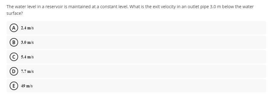 The water level in a reservoir is maintained at a constant level. What is the exit velocity in an outlet pipe 3.0m below the water
surface?
A 2.4 m/s
(B) 3.0 m/s
5.4 m/s
(D) 7.7 m/s
(E) 49 m/s
