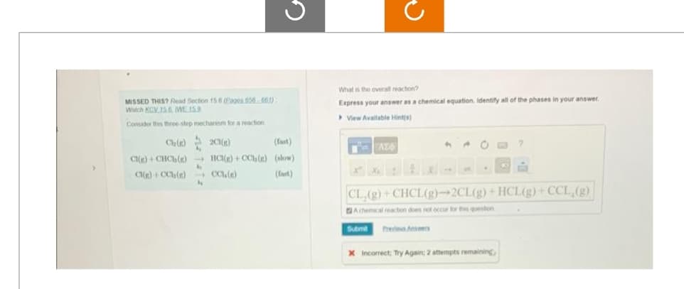 MISSED THIS? Read Section 15.6 (Pages 656 661)
Watch KCV 15.6 WE 15.9
Consider this three-step mechanism for a reaction
Ch(c)2CH(g)
(fast)
CI(g) + CHCh() HCl()+CCb() (slow)
(fast)
Ci(g) + CCb(e)→→ CC1(e)
4
G
4
What is the overall reaction?
Express your answer as a chemical equation. Identify all of the phases in your answer.
View Available Hints)
AZ
4 A
O
•
A
CL,(g)+CHCL(g)→2CL(g) + HCL(g) + CCL₂(g)
Achemical reaction does not occur for this question
Submit Previous Anser
X Incorrect; Try Again; 2 attempts remaining,