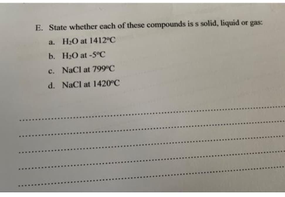 E. State whether each of these compounds is s solid, liquid or gas:
a. H₂O at 1412°C
b.
H₂O at -5°C
c.
NaCl at 799°C
d. NaCl at 1420°C