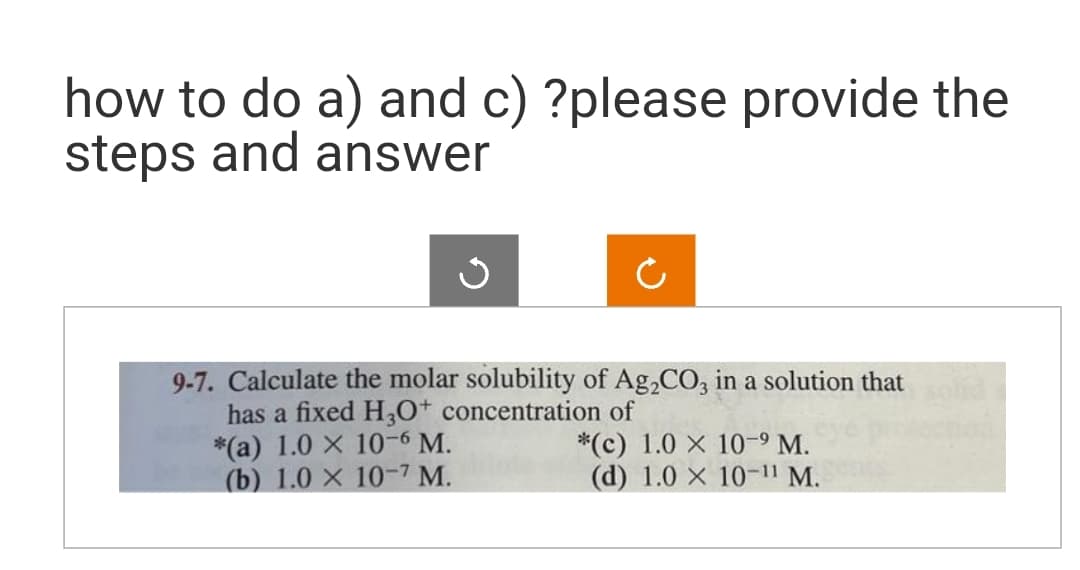 how to do a) and c) ?please provide the
steps and answer
Ċ
9-7. Calculate the molar solubility of Ag₂CO3 in a solution that
has a fixed H3O+ concentration of
*(a) 1.0 x 10-6 M.
(b) 1.0 X 10-7 M.
*(c) 1.0 X 10-⁹ M.
(d) 1.0 X 10-11 M.