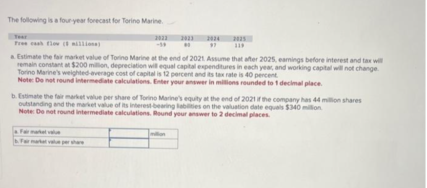 The following is a four-year forecast for Torino Marine.
Year
Free cash flow ($ millions)
2022
-59
Fair market value
b/Fair market value per share
2023
80
2024
97
a. Estimate the fair market value of Torino Marine at the end of 2021. Assume that after 2025, earnings before interest and tax will
remain constant at $200 million, depreciation will equal capital expenditures in each year, and working capital will not change.
Torino Marine's weighted-average cost of capital is 12 percent and its tax rate is 40 percent.
Note: Do not round intermediate calculations. Enter your answer in millions rounded to 1 decimal place.
million
2025
119
b. Estimate the fair market value per share of Torino Marine's equity at the end of 2021 if the company has 44 million shares
outstanding and the market value of its interest-bearing liabilities on the valuation date equals $340 million.
Note: Do not round intermediate calculations. Round your answer to 2 decimal places.