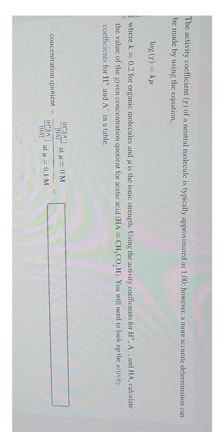 The activity coefficient (y) of a neutral molecule is typically approximated as 1.00; however, a more accurate determination can
be made by using the equation,
log (y) = ku
where k≈ 0.2 for organic molecules and is the ionic strength. Using the activity coefficients for H, A, and HA, calculate
the value of the given concentration quotient for acetic acid (HA = CH₂CO,H). You will need to look up the activity
coefficients for H and A in a table.
concentration quotient
[H][A]
[HA]
[H+][A]
[HA]
at μ = 0 M
at μ = 0.1 M