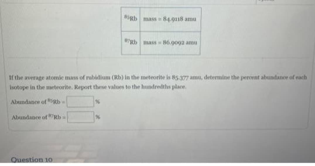 Abundance of Rb
If the average atomic mass of rubidium (Rb) in the meteorite is 85-377 amu, determine the percent abundance of each
isotope in the meteorite. Report these values to the hundredths place.
Abundance of Rb
Question 10
85Rb mass=84.9118 amu
%
07Rb mass 86.9002 amu