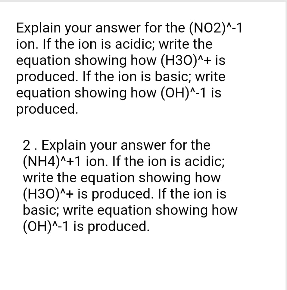 Explain your answer for the (NO2)^-1
ion. If the ion is acidic; write the
equation showing how (H30)^+ is
produced. If the ion is basic; write
equation showing how (OH)^-1 is
produced.
2. Explain your answer for the
(NH4)^+1 ion. If the ion is acidic;
write the equation showing how
(H30)^+ is produced. If the ion is
basic; write equation showing how
(OH)^-1 is produced.