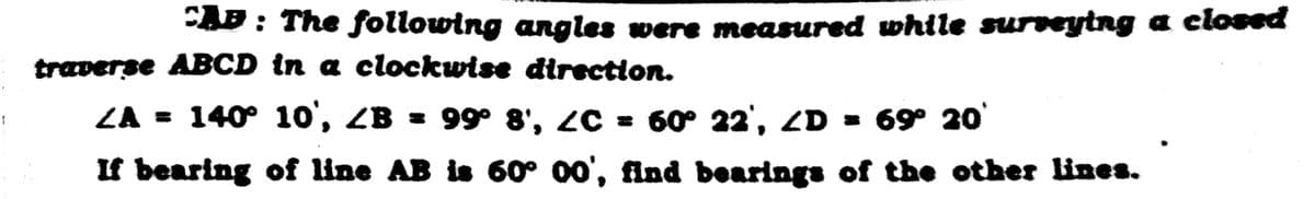 1
CAP : The following angles were measured while surveying a closed
traverse ABCD in a clockwise direction.
ZA = 140° 10', ZB = 99° 8', ¿C = 60° 22', <D = 69° 20°
If bearing of line AB is 60° 00', find bearings of the other lines.