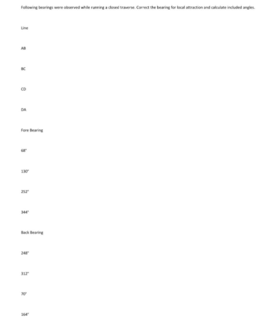 Following bearings were observed while running a closed traverse. Correct the bearing for local attraction and calculate included angles.
Line
AB
BC
CD
DA
[***]
Fore Bearing
68°
130⁰
252⁰
344°
Back Bearing
248°
312⁰
70°
164°