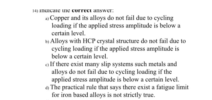 14) Indicate ne correct answer:
a) Copper and its alloys do not fail due to cycling
loading if the applied stress amplitude is below a
certain level.
b) Alloys with HCP crystal structure do not fail due to
cycling loading if the applied stress amplitude is
below a certain level.
c) If there exist many slip systems such metals and
alloys do not fail due to cycling loading if the
applied stress amplitude is below a certain level.
d) The practical rule that says there exist a fatigue limit
for iron based alloys is not strictly true.
