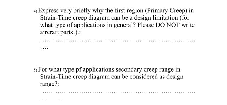 4) Express very briefly why the first region (Primary Creep) in
Strain-Time creep diagram can be a design limitation (for
what type of applications in general? Please DO NOT write
aircraft parts!).:
5) For what type pf applications secondary creep range in
Strain-Time creep diagram can be considered as design
range?:
