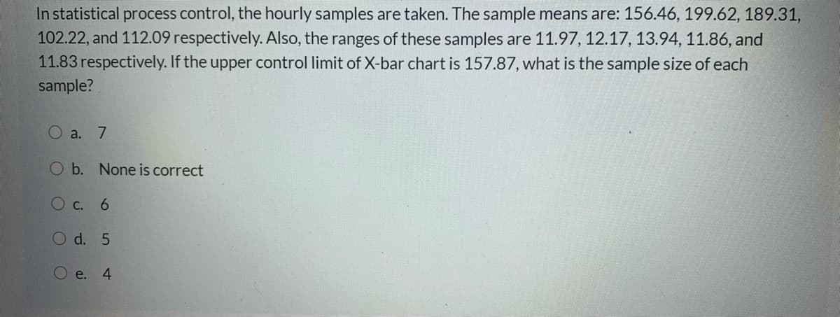 In statistical process control, the hourly samples are taken. The sample means are: 156.46, 199.62, 189.31,
102.22, and 112.09 respectively. Also, the ranges of these samples are 11.97, 12.17, 13.94, 11.86, and
11.83 respectively. If the upper control limit of X-bar chart is 157.87, what is the sample size of each
sample?
O a. 7
b. None is correct
О с. 6
O d. 5
О е. 4
