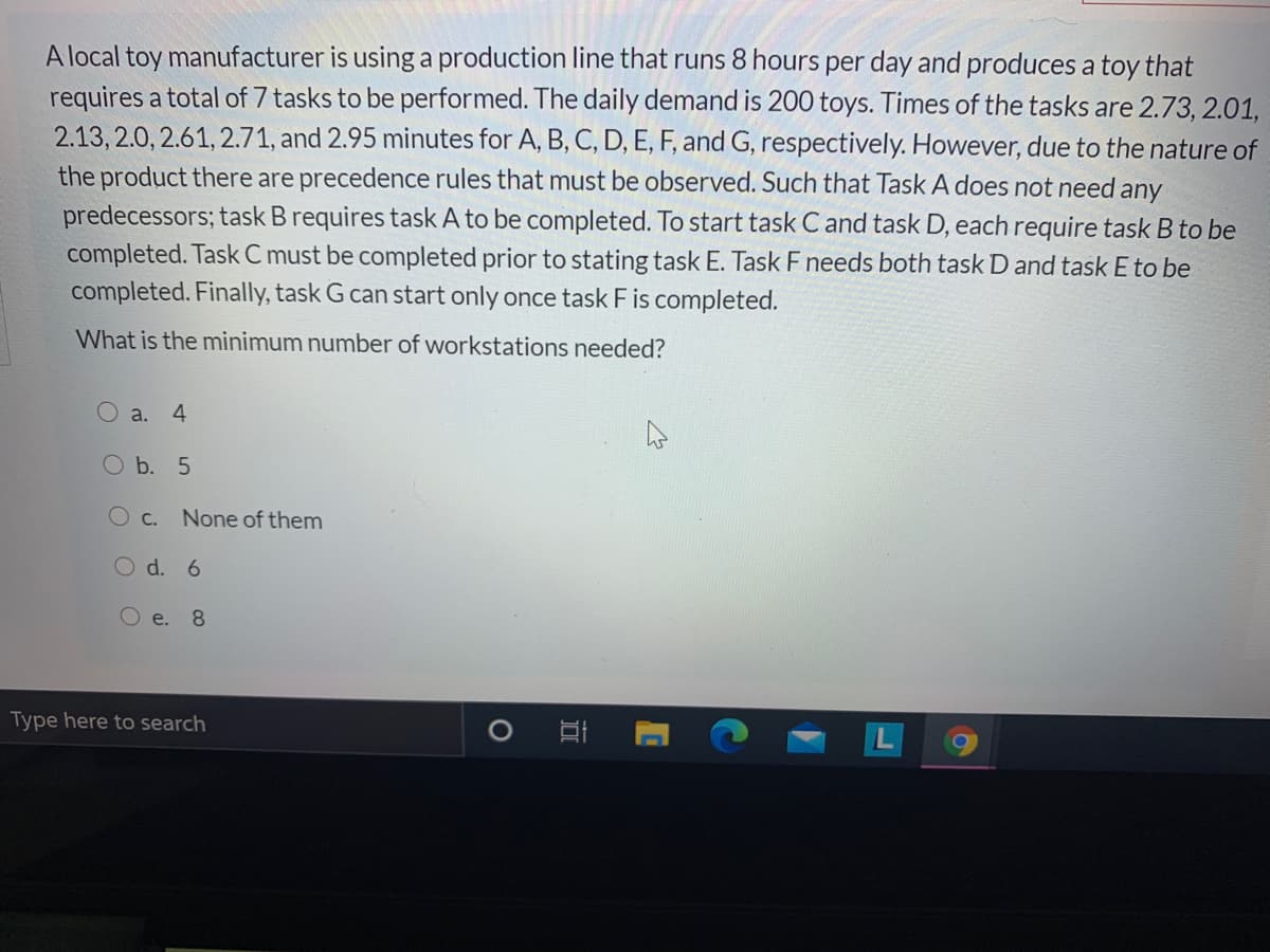 A local toy manufacturer is using a production line that runs 8 hours per day and produces a toy that
requires a total of 7 tasks to be performed. The daily demand is 200 toys. Times of the tasks are 2.73, 2.01,
2.13, 2.0, 2.61, 2.71, and 2.95 minutes for A, B, C, D, E, F, and G, respectively. However, due to the nature of
the product there are precedence rules that must be observed. Such that Task A does not need any
predecessors; task B requires task A to be completed. To start task C and task D, each require task B to be
completed. Task C must be completed prior to stating task E. Task F needs both task D and task E to be
completed. Finally, task G can start only once task F is completed.
What is the minimum number of workstations needed?
O a. 4
O b. 5
O c.
None of them
O d. 6
O e. 8
Type here to search
