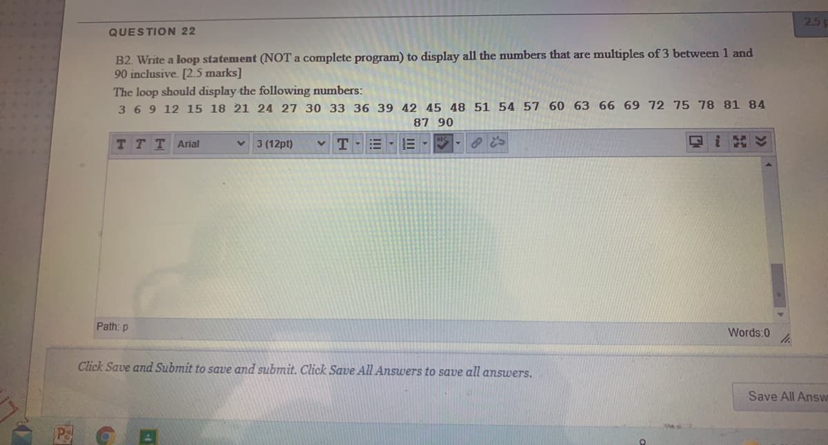 25
QUESTION 22
B2. Write a loop statement (NOT a complete program) to display all the numbers that are multiples of 3 between 1 and
90 inclusive. [2.5 marks]
The loop should display the following numbers:
369 12 15 18 21 24 27 30 33 36 39 42 45 48 51 54 57 60 63 66 69 72 75 78 81 84
87 90
TTTAial
3 (12pt)
T
Path: p
Words:0
Click Save and Submit to save and submit. Click Save All Answers to save all answers.
Save All Answ
