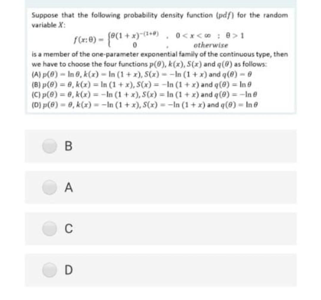 Suppose that the following probability density function (pdf) for the random
variable X:
f(r:0) = f0(1+x)-(1+4) , 0<x< o: 8>1
otherwise
is a member of the one-parameter exponential family of the continuous type, then
we have to choose the four functions p(0), k(x), S(x) and q(0) as follows:
(A) p(@) = In 0, k(x) = In (1+ x), S(x) - -In (1+ x) and q(@) = 6
(B) p(@) = 0, k(x) = In (1 + x), S(x) = -In (1 + x) and q(0) = In 0
(C) p(@) = 0, k(x) = -In (1 + x), S(x) = In (1 + x) and q (@) = -In8
(D) p(8) = 6, k(x) =-In (1 + x), S(x) = -In (1+ x) and q(8) = In0
A
C
