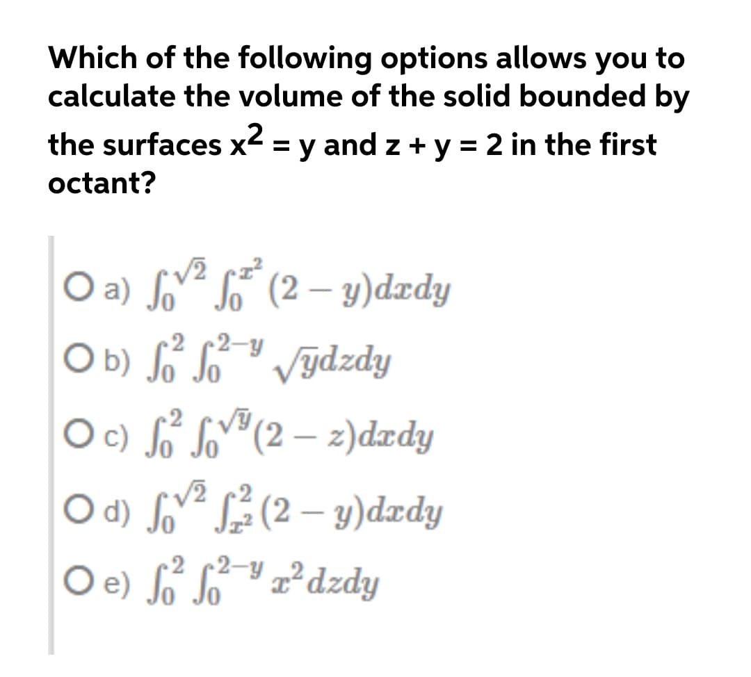 Which of the following options allows you to
calculate the volume of the solid bounded by
the surfaces x² = y and z + y = 2 in the first
octant?
O a) fv² So¯ (2 – y)dædy
O b) So So
O c) So So"(2 – z)dædy
|
-2 2-y
Výdzdy
|
/2
O d) Soe (2 – y)dædy
2 (2-Y „²dzdy
O e) o So
