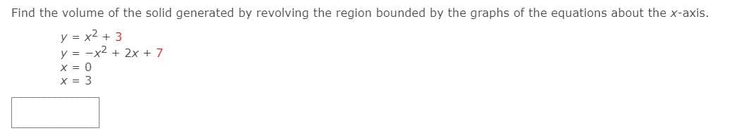 Find the volume of the solid generated by revolving the region bounded by the graphs of the equations about the x-axis.
y = x2 + 3
y = -x2 + 2x + 7
X = 0
X = 3
