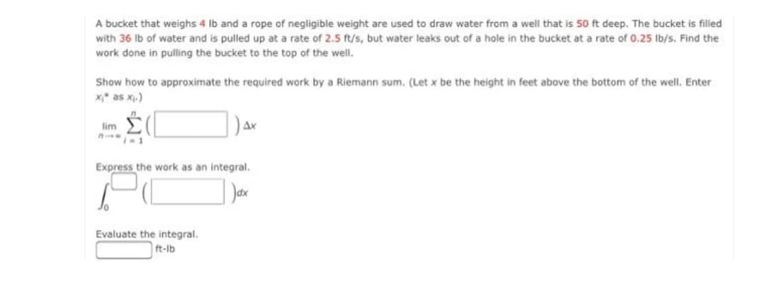 A bucket that weighs 4 Ib and a rope of negligible weight are used to draw water from a well that is 50 ft deep. The bucket is filled
with 36 Ib of water and is pulled up at a rate of 2.5 ft/s, but water leaks out of a hole in the bucket at a rate of 0.25 Ib/s. Find the
work done in pulling the bucket to the top of the well.
Show how to approximate the required work by a Riemann sum. (Let x be the height in feet above the bottom of the well. Enter
x as x.)
lim E
Ax
Express the work as an integral.
Evaluate the integral.
ft-lb
