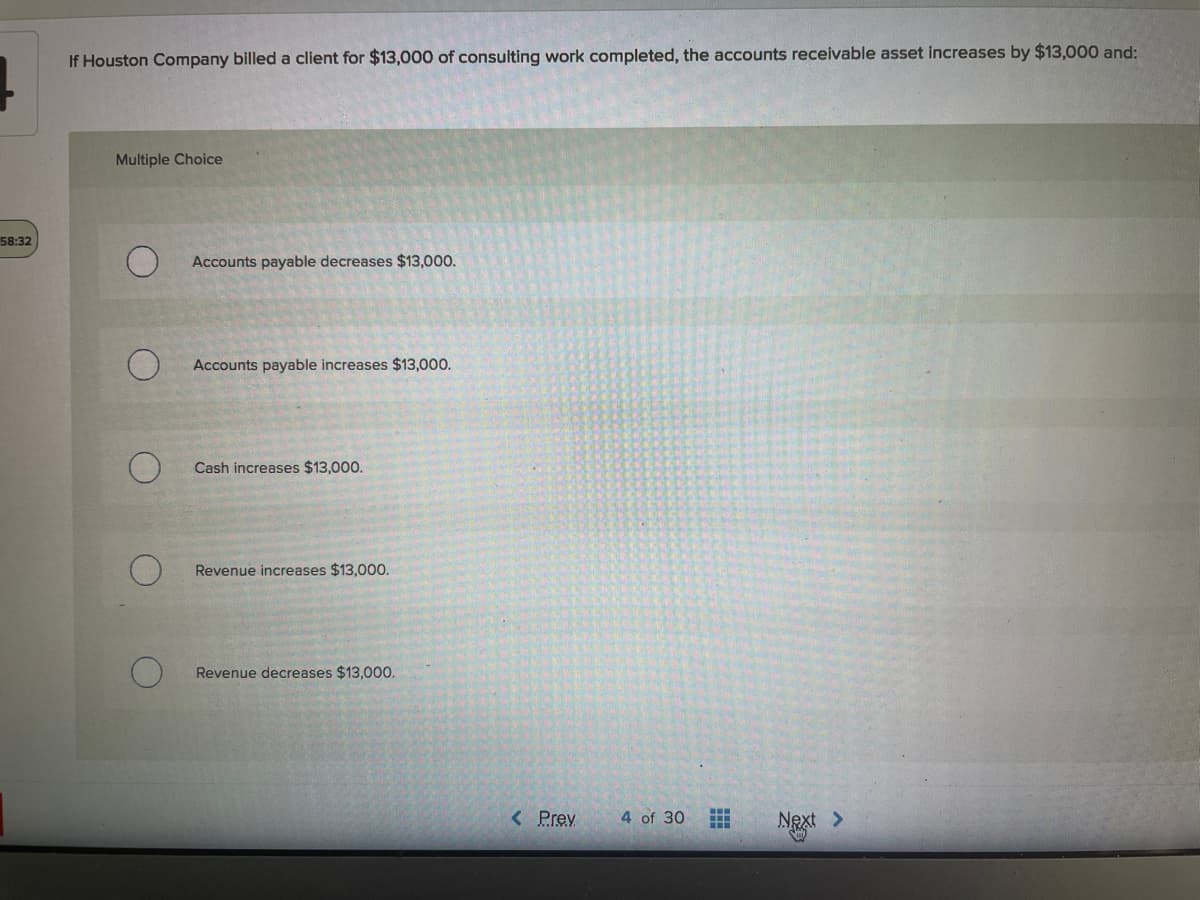 If Houston Company billed a client for $13,000 of consulting work completed, the accounts receivable asset increases by $13,000 and:
Multiple Choice
58:32
Accounts payable decreases $13,000.
Accounts payable increases $13,000.
Cash increases $13,000.
Revenue increases $13,00.
Revenue decreases $13,000.
< Prev
4 of 30
Next >
