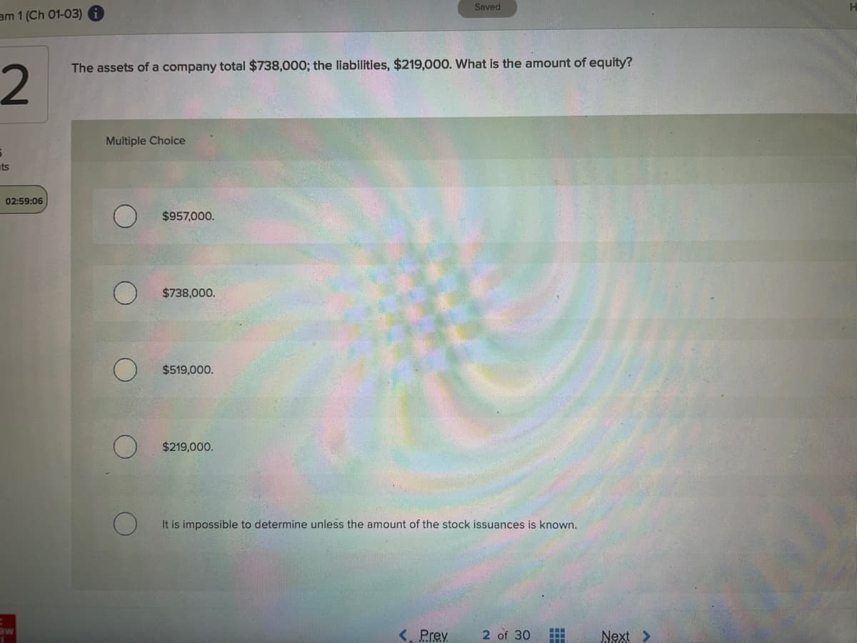 Saved
am 1 (Ch 01-03)
2.
The assets of a company total $738,000; the liabilities, $219,000. What is the amount of equity?
Multiple Choice
ts
02:59:06
$957,000.
$738,000.
$519,000.
$219,000.
It is impossible to determine unless the amount of the stock issuances is known.
<, Prev
2 of 30
Next >
ME
