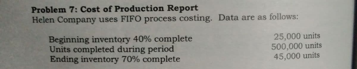 Problem 7: Cost of Production Report
Helen Company uses FIFO process costing. Data are as follows:
Beginning inventory 40% complete
Units completed during period
Ending inventory 70% complete
25,000 units
500,000 units
45,000 units
