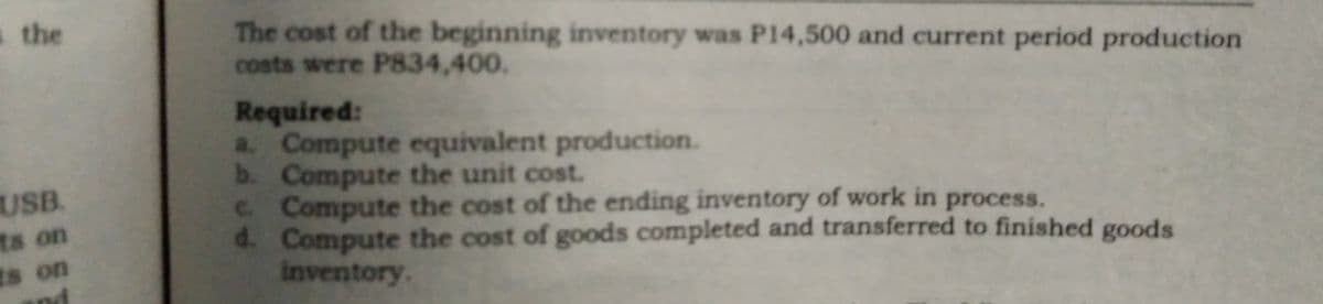 a the
The cost of the beginning inventory was P14,500 and current period production
costs were P834,400.
Required:
a. Compute equivalent production.
b. Compute the unit cost.
C. Compute the cost of the ending inventory of work in process.
d. Compute the cost of goods completed and transferred to finished goods
Inventory.
USB.
ts on
ts on
