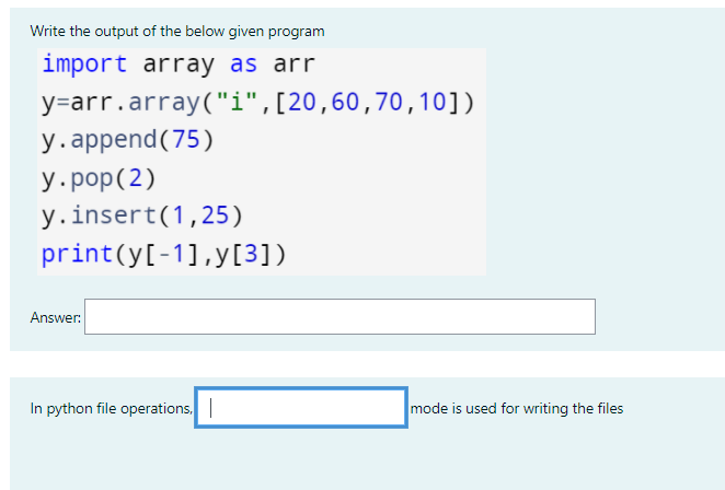 Write the output of the below given program
import array as arr
y=arr.array("i",[20,60,70,10])
у. append (75)
У.роp(2)
y.insert(1,25)
print(y[-1],y[3])
Answer:
In python file operations.
mode is used for writing the files
