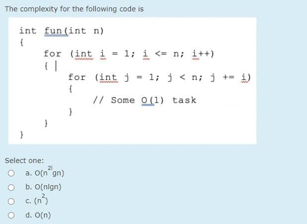 The complexity for the following code is
int fun (int n)
{
for (int i = 1; i <= n; i++)
{ |
for (int j
{
// Some O(1) task
1; j < n; j += i)
%3D
Select one:
21
a. O(n gn)
b. O(nlgn)
c. (n)
d. O(n)
