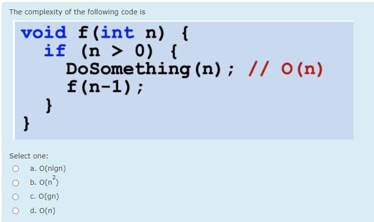 The complexity of the following code is
void f(int n) {
if (n > 0) {
DoSomething (n); // O (n)
f (n-1);
}
Select one:
a. O(nlgn)
b. O(n)
c. O(gn)
d. O(n)
