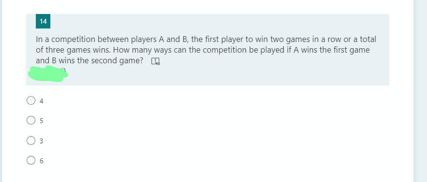 14
In a competition between players A and B, the first player to win two games in a row or a total
of three games wins. How many ways can the competition be played if A wins the first game
and B wins the second game? O
4
6
3.
