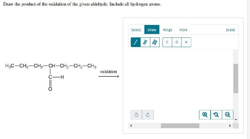 Draw the product of the oxidation of the given aldehyde. Include all hydrogen atoms.
Select Draw
/ || |
H3C-CH₂-CH₂-CH-CH₂-CH₂-CH3
-H
Ć
oxidation
Rings More
C 0 H
Erase
Q2 Q