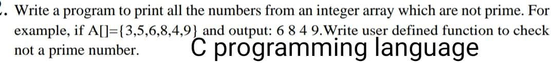 . Write a program to print all the numbers from an integer array which are not prime. For
and output: 6 8 4 9. Write user defined function to check
example, if A[]={3,5,6,8,4,9}
not a prime number.
C programming language