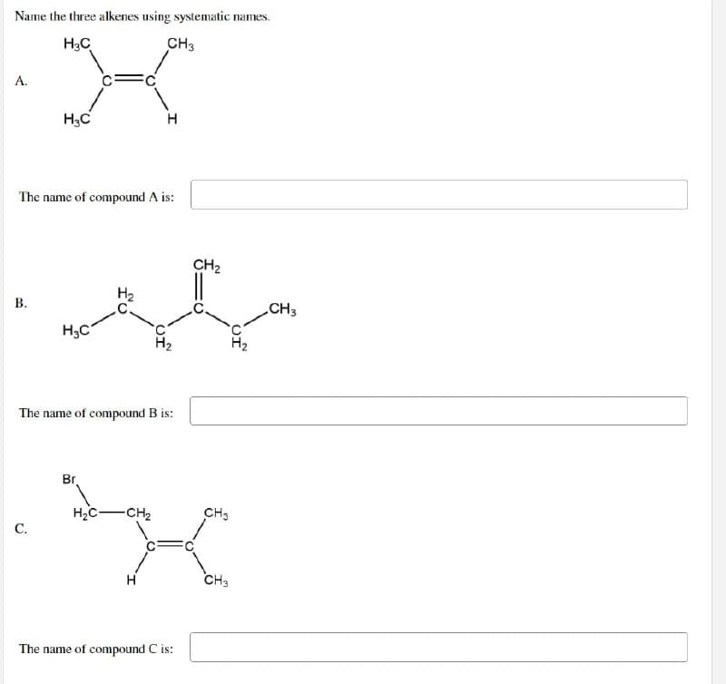 Name the three alkenes using systematic names.
H3C
CH3
A.
H3C
The name of compound A is:
B.
جی آپ شود
H3C
H₂
H
The name of compound B is:
Br
HC -CH₂
C.
H
The name of compound C is:
CH₂
CH3
CH3