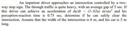 An impatient driver approaches an intersection controlled by a two-
way stop sign. The through traffic is quite heavy, with an average gap of 5 sec. If
this driver can achieve an acceleration of du/dt = (1-02u) m/sec? and his
perception-reaction time is 0.75 sec, determine if he can safely clear the
intersection. Assume that the width of the intersection is 6 m, and his car is 5 m
long.
