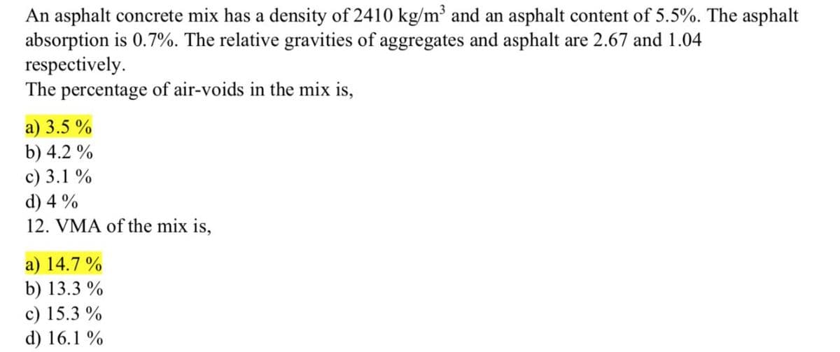 An asphalt concrete mix has a density of 2410 kg/m³ and an asphalt content of 5.5%. The asphalt
absorption is 0.7%. The relative gravities of aggregates and asphalt are 2.67 and 1.04
respectively.
The percentage of air-voids in the mix is,
a) 3.5 %
b) 4.2 %
c) 3.1 %
d) 4 %
12. VMA of the mix is,
a) 14.7 %
b) 13.3 %
c) 15.3 %
d) 16.1 %
