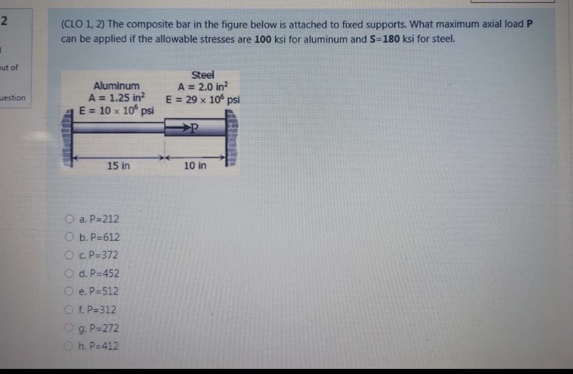 (CLO 1, 2) The composite bar in the figure below is attached to fixed supports. What maximum axial load P
can be applied if the allowable stresses are 100 ksi for aluminum and S=180 ksi for steel.
out of
Aluminum
A = 1.25 in?
E = 10 x 10° psi
Steel
A = 2.0 in?
E = 29 x 10 psi
uestion
15 in
10 in
O a. P=212
O b. P=612
Oc. P=372
O d. P-452
O e. P=512
Of. P=312
g. P-272
O h. P=412
