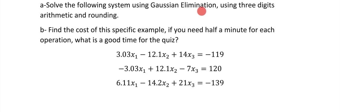 a-Solve the following system using Gaussian Elimination, using three digits
arithmetic and rounding.
b- Find the cost of this specific example, if you need half a minute for each
operation, what is a good time for the quiz?
3.03x1 – 12.1x2 + 14x3 = –119
-3.03x1 + 12.1x2 – 7x3 = 120
6.11x1 – 14.2x2 + 21x3 = -139
