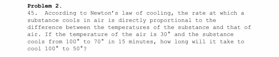 Problem 2.
45. According to Newton's law of cooling, the rate at which a
substance cools in air is directly proportional to the
difference between the temperatures of the substance and that of
air. If the temperature of the air is 30° and the substance
cools from 100° to 70° in 15 minutes, how long will it take to
cool 100° to 50°?