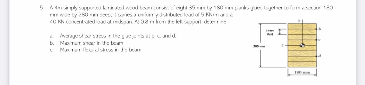 5. A 4m simply supported laminated wood beam consist of eight 35 mm by 180 mm planks glued together to form a section 180
mm wide by 280 mm deep, it carries a uniformly distributed load of 5 KN/m and a
40 KN concentrated load at midspan. At 0.8 m from the left support, determine
b
35 mm
(typ)
a. Average shear stress in the glue joints at b, c, and d.
b.
Maximum shear in the beam
3
C. Maximum flexural stress in the beam
d
180 mm
280 mm