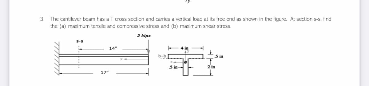 13
3. The cantilever beam has a T cross section and carries a vertical load at its free end as shown in the figure. At section s-s, find
the (a) maximum tensile and compressive stress and (b) maximum shear stress.
2 kips
S-S
14"
4 in
+
43
+
b-b
5 in
2 in
17"
5 in