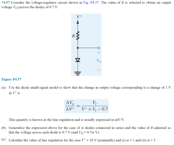 "4.57 Consider the voltage-regulator circuit shown in Fig. P4.57. The value of R is selected to obtain an output
voltage Vo (across the diode) of 0.7 V.
Vo
Figure P4.57
(a) Use the diode small-signal model to show that the change in output voltage corresponding to a change of 1 V
in V* is
AV.
V,
V+ + V, – 0.7
AV+
This quantity is known as the line regulation and is usually expressed in mV/V.
(b) Generalize the expression above for the case of m diodes connected in series and the value of R adjusted so
that the voltage across each diode is 0.7 v (and Vo=0.7m V).
(c) Caleulate the value of line regulation for the case V = 10 V (nominally) and (i) m = 1 and (ii) m = 3.
