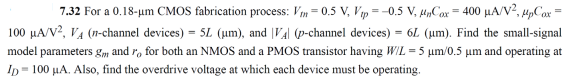 7.32 For a 0.18-um CMOS fabrication process: Vm = 0.5 V, Vp = -0.5 V, u„Cox = 400 µA/V?, upCox
100 µA/V?, VA (n-channel devices) = 5L (um), and |VA| (p-channel devices) = 6L (um). Find the small-signal
model parameters gm and r, for both an NMOS and a PMOS transistor having WIL = 5 um/0.5 µm and operating at
Ip= 100 µA. Also, find the overdrive voltage at which each device must be operating.
