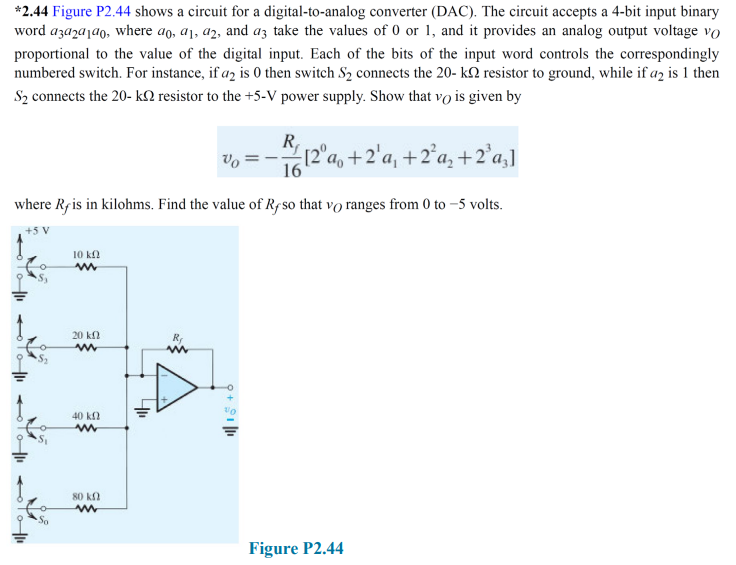 *2.44 Figure P2.44 shows a circuit for a digital-to-analog converter (DAC). The circuit accepts a 4-bit input binary
word azazajao, where ao, a1, a2, and az take the values of 0 or 1, and it provides an analog output voltage vo
proportional to the value of the digital input. Each of the bits of the input word controls the correspondingly
numbered switch. For instance, if a2 is 0 then switch S₂ connects the 20- k resistor to ground, while if a2 is 1 then
S₂ connects the 20- k resistor to the +5-V power supply. Show that vo is given by
12°a, +2¹a₁ +2²₂ +2²a₂]
16
where Rf is in kilohms. Find the value of Rf so that vo ranges from 0 to -5 volts.
+5 V
10 ΚΩ
www
20 k
www
www
To|11
40 kn
www
80 kn
www
9 + 91/11
Figure P2.44