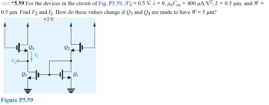 SIM *5.59 For the devices in the circuit of Fig. P5.59, |V;| = 0.5 V, 2 = 0, µ„Cox = 400 µA/V², L = 0.5 µm, and W =
0.5 µm. Find V2 and I2. How do these values change if Q3 and Q4 are made to have W= 5 µm?
+2 V
Q4
12
V20-
Figure P5.59
