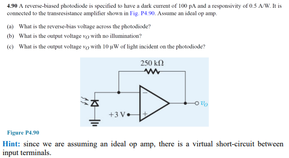 4.90 A reverse-biased photodiode is specified to have a dark current of 100 pA and a responsivity of 0.5 A/W. It is
connected to the transresistance amplifier shown in Fig. P4.90. Assume an ideal op amp.
(a) What is the reverse-bias voltage across the photodiode?
(b) What is the output voltage vo with no illumination?
(c) What is the output voltage vo with 10 µW of light incident on the photodiode?
250 kN
On o
+3 V.
Figure P4.90
Hint: since we are assuming an ideal op amp, there is a virtual short-circuit between
input terminals.
